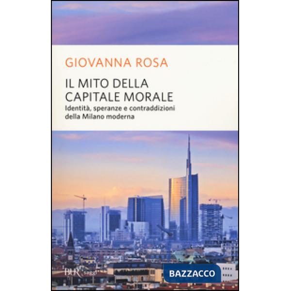 Mito della capitale morale. Identità, speranze e contraddizioni della Milano moderna (Il)