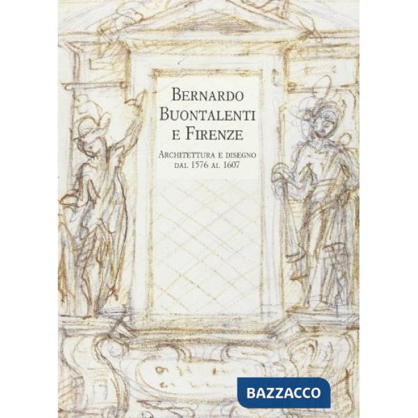Bernardo Buontalenti e Firenze. Architettura e disegno dal 1576 al 1607