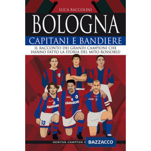 Bologna. Capitani e bandiere. Il racconto dei grandi campioni che hanno fatto la storia del mito rossoblù
