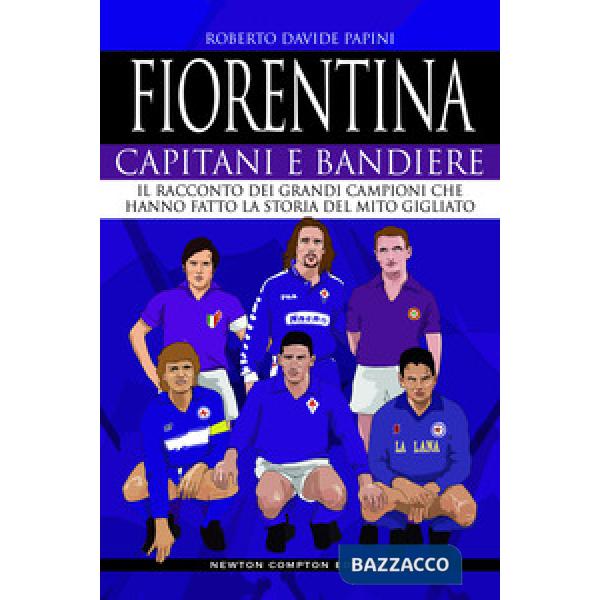 Fiorentina. Capitani e bandiere. Il racconto dei grandi campioni che hanno fatto la storia del mito gigliato