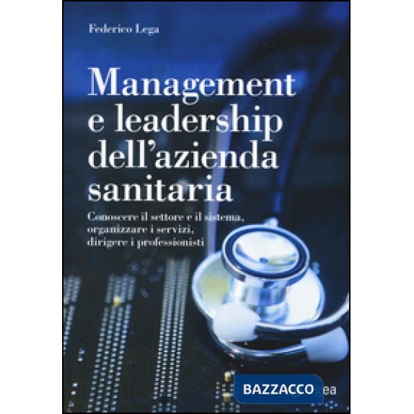 Management e leadership dell'azienda sanitaria. Conoscere il settore e il sistema, organizzare i servizi, dirigere i professioni