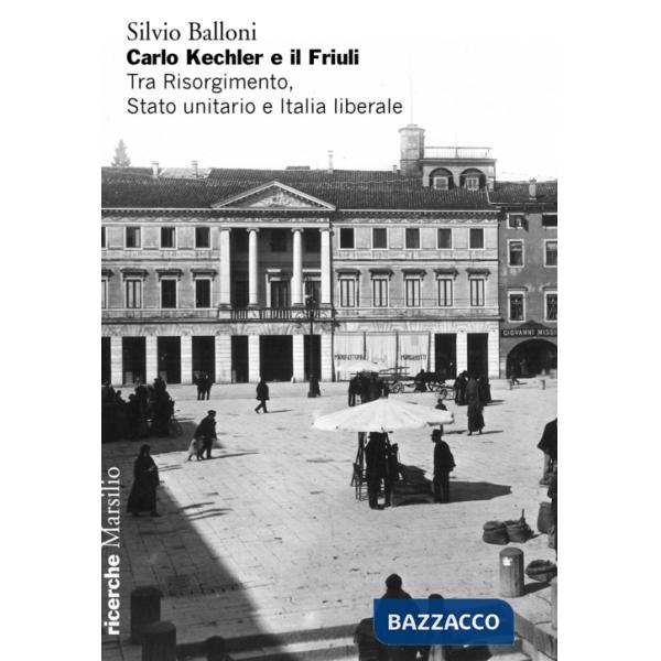 Carlo Kechler e il Friuli. Tra Risorgimento, Stato unitario e Italia liberale