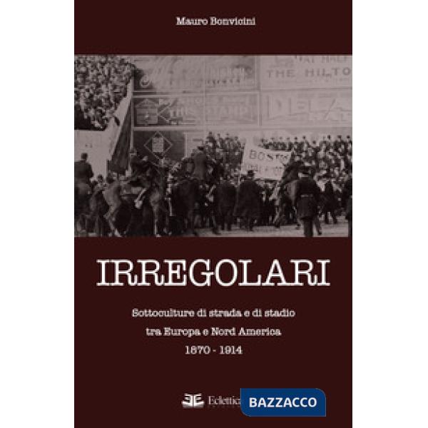 Irregolari. Sottoculture di strada e di stadio tra Europa e Nord America 1870-19