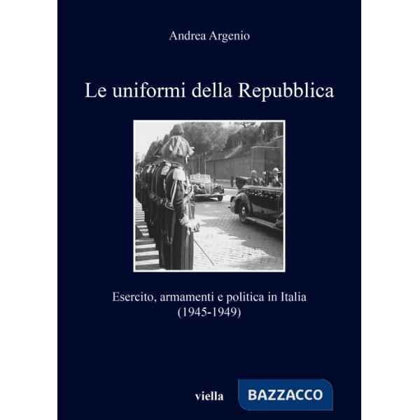Uniformi della Repubblica. Esercito, armamenti e politica in Italia (1945-1949) (Le)