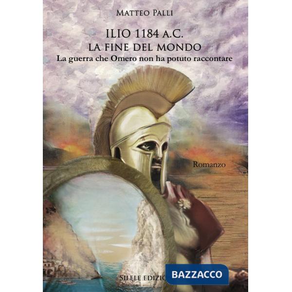 Ilio 1184 a.C. La fine del mondo. La guerra che Omero non ha potuto raccontare