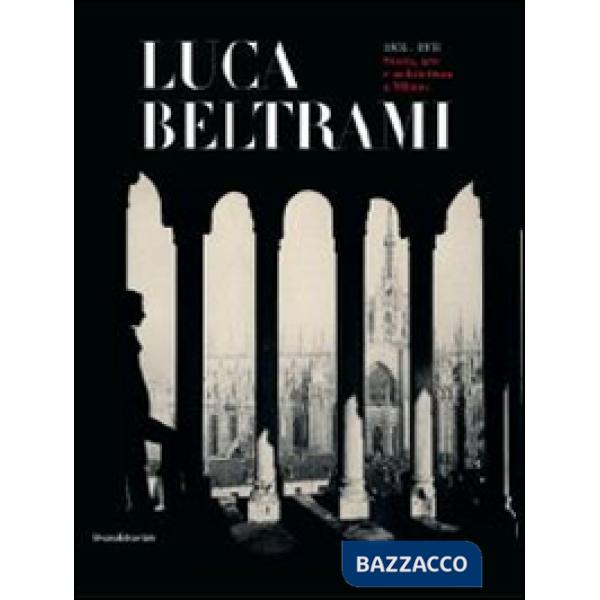 Luca Beltrami (1854-1933). Storia, arte e architettura a Milano. Monografia. Cat
