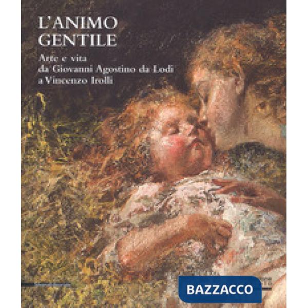 Animo gentile. Arte e vita da Giovanni Agostino da Lodi a Vincenzo Irolli. Catalogo della mostra (Lodi, 25 novembre 2017-31 genn