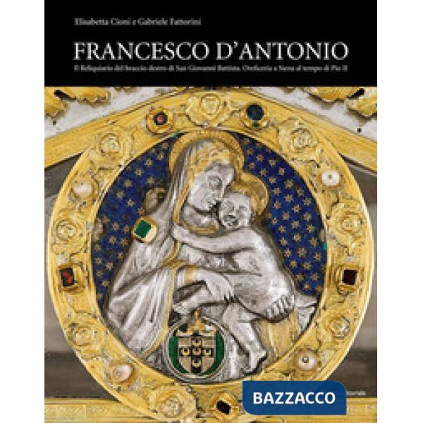 Francesco d'Antonio. Il Reliquiario del braccio destro di San Giovanni Battista. Oreficeria a Siena al tempo di Pio II. Ediz. il