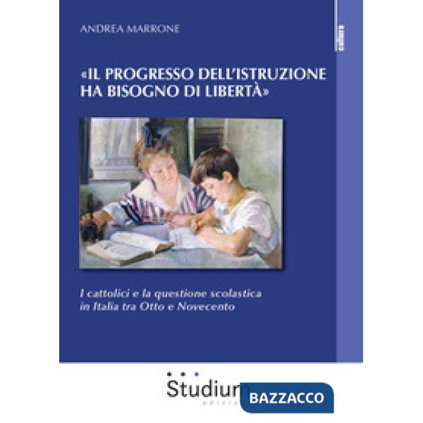 Progresso dell'istruzione ha bisogno di libertà». I cattolici e la questione scolastica in Italia tra Otto e Novecento («Il)