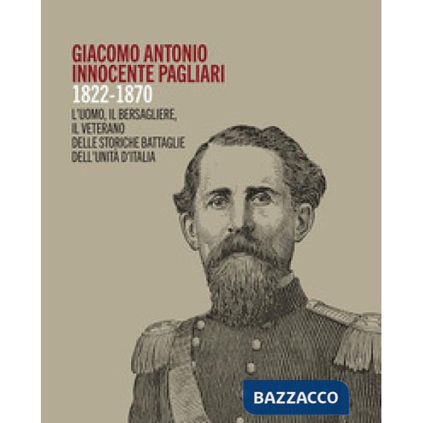 Giacomo Antonio Innocente Pagliari. 1822-1870. L'uomo, il bersagliere, il veterano delle storiche battaglie dell'Unità d'Italia