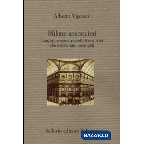 Milano ancora ieri. Luoghi, persone, ricordi di una città che è diventata metrop