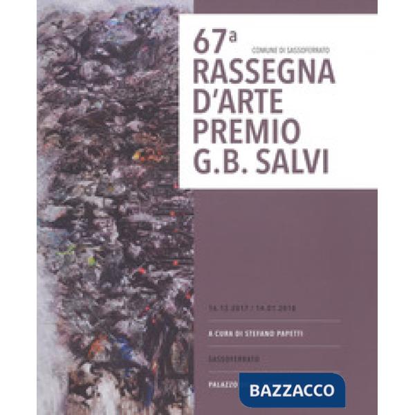67ª rassegna d'arte Premio G. B. Salvi. catalogo della mostra (Sassoferrato, 16 dicembre 2017-14 gennaio 2018). Ediz. a colori