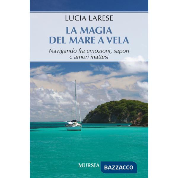 Magia del mare a vela. Navigando fra emozioni, sapori e amori inattesi (La)