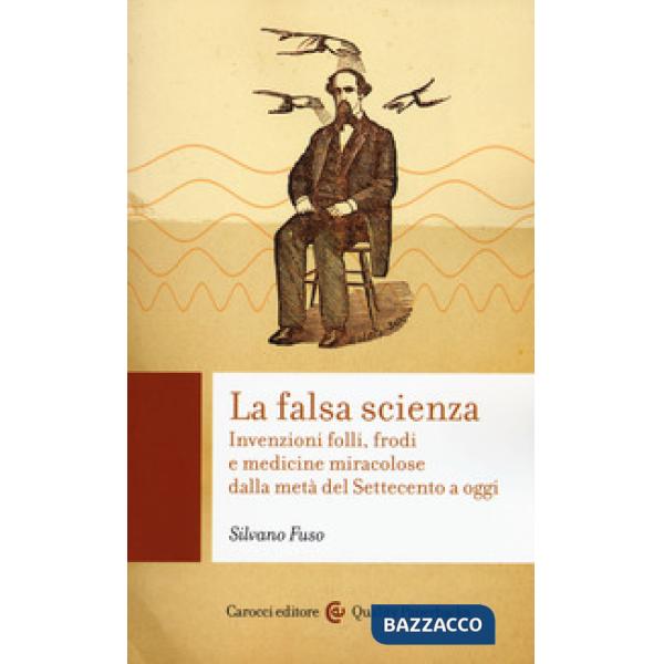Falsa scienza. Invenzioni folli, frodi e medicine miracolose dalla metà del Settecento a oggi (La)