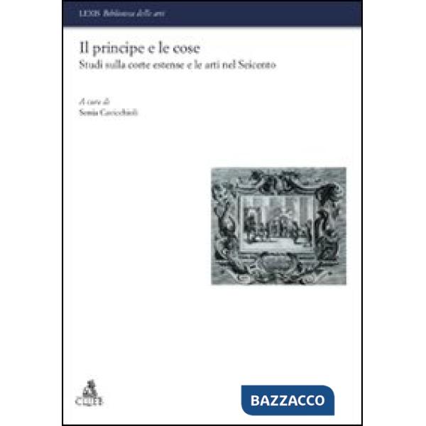 Principe e le cose. Studi sulla corte estense e le arti nel Seicento (Il)