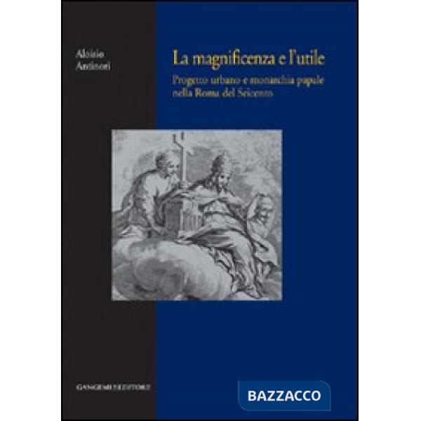 Magnificenza e l'utile. Progetto urbano e monarchia papale nella Roma del Seicento (La)