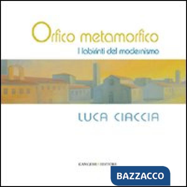 Orfico metamorfico. Luca Ciaccia. I labirinti del modernismo. Ediz. illustrata