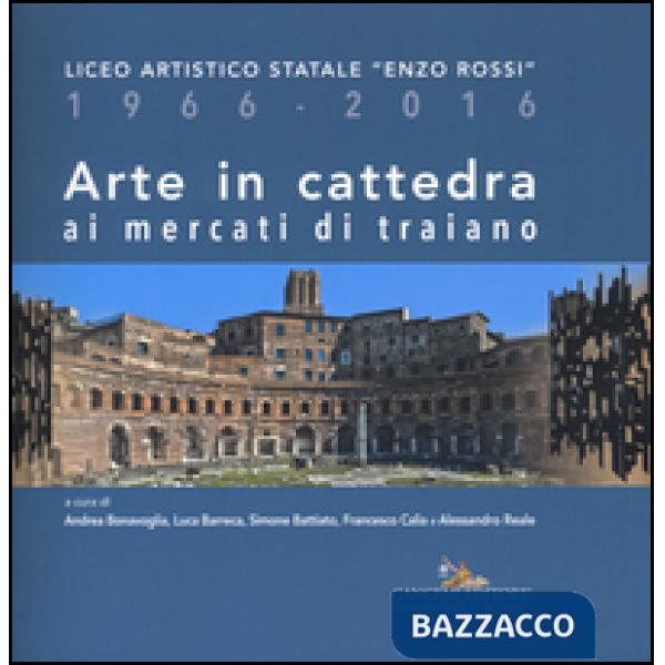 Arte in cattedra ai mercati di Traiano. Liceo artistico statale «Enzo Rossi» 1966-2016. Ediz. illustrata