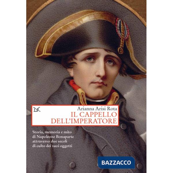 Cappello dell'imperatore. Storia, memoria e mito di Napoleone Bonaparte attraverso due secoli di culto dei suoi oggetti (Il)