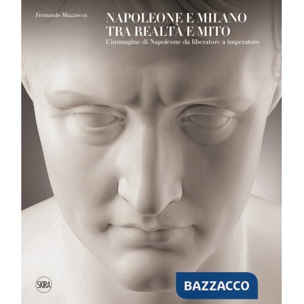 Napoleone e Milano tra realtà e mito. L'immagine di Napoleone da liberatore a imperatore. Ediz. a colori