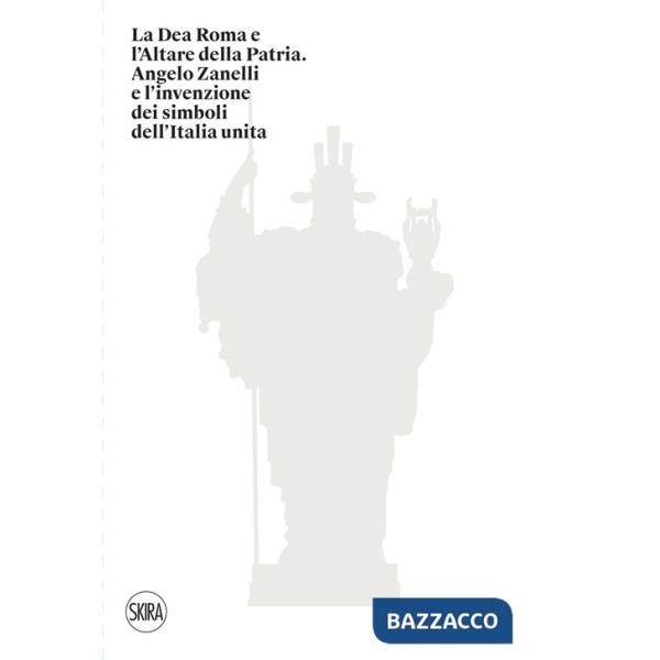 Dea Roma e l'Altare della Patria. Angelo Zanelli e l'invenzione dei simboli dell'Italia unita. Ediz. illustrata (La)