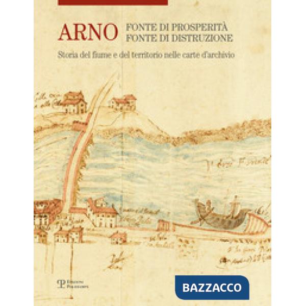 Arno. Fonte di prosperità, fonte di distruzione. Storia del fiume e del territor