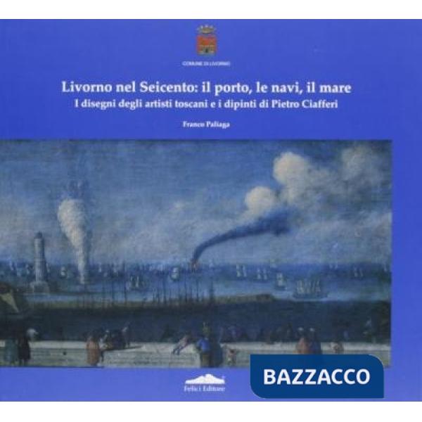 Livorno nel Seicento: il porto, le navi, il mare. I disegni degli artisti toscani e i dipinti di Pietro Ciafferi