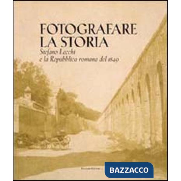 Fotografare la storia. Stefano Lecchi e la repubblica romana del 1849. Catalogo della mostra. Ediz. illustrata