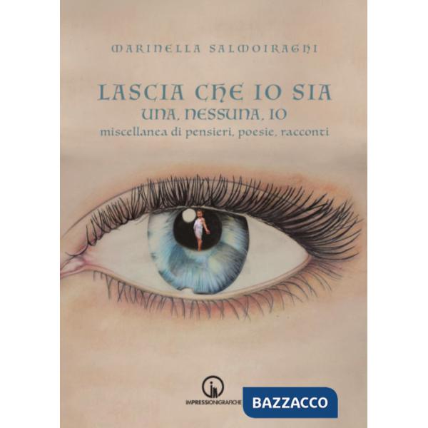 Lascia che io sia. Una, nessuna, io. Miscellanea di pensieri, poesie, racconti