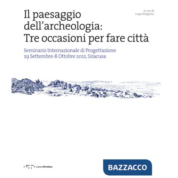 Paesaggio dell'archeologia: tre occasioni per fare città. Seminario Internazionale di Progettazione 29 Settembre-8 Ottobre 2012,