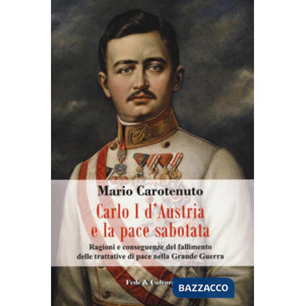 Carlo I d'Austria e la pace sabotata. Ragioni e conseguenze del fallimento delle trattative di pace nella Grande Guerra