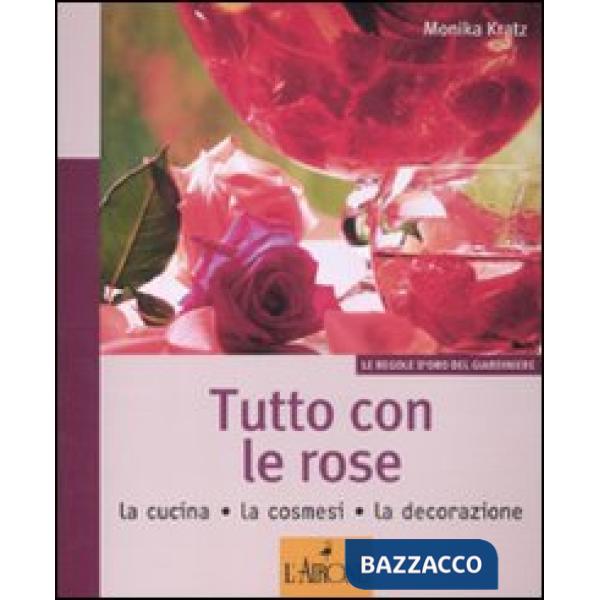 Tutto con le rose. La cucina, la cosmesi, la decorazione