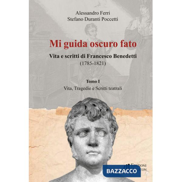Mi guida oscuro fato. Vita e scritti di Francesco Benedetti (1785-1821). Vol. 1: Vita, tragedie e scritti teatrali