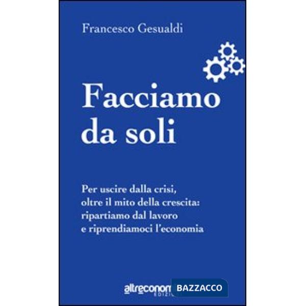 Facciamo da soli. Per uscire dalla crisi, oltre il mito della crescita: ripartiamo dal lavoro e riprendiamoci l'economia