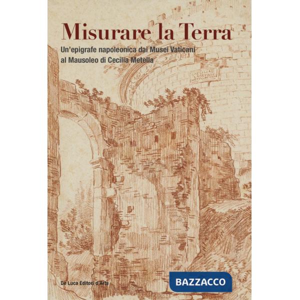 Misurare la Terra. Un'epigrafe napoleonica dai Musei Vaticani al Mausoleo di Cecilia Metella. Ediz. a colori