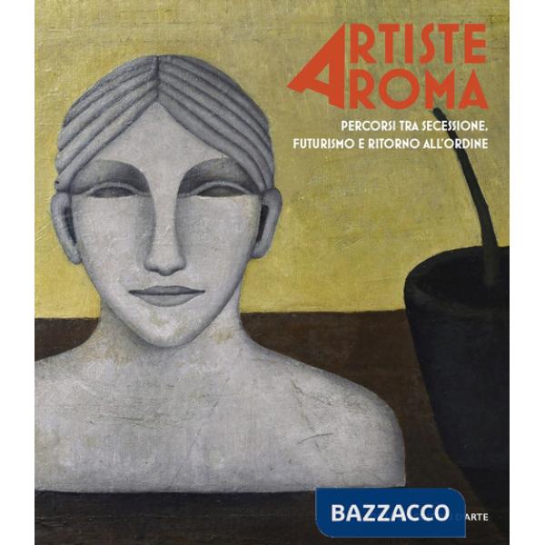 Artiste a Roma. Percorsi tra secessione, futurismo e ritorno all'ordine. Ediz. illustrata