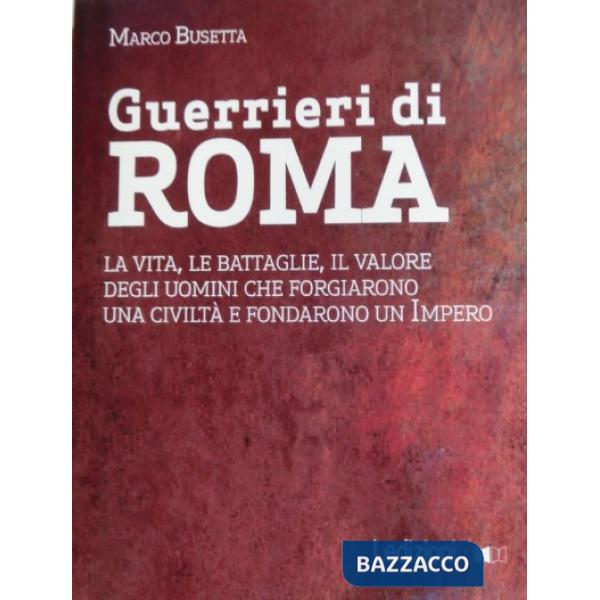 Guerrieri di Roma. La vita, le battaglie, il valore degli uomini che forgiarono una civilità e fondarono un impero