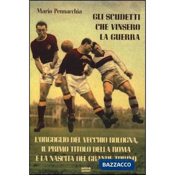 Scudetti che vinsero la guerra. L'orgoglio del vecchio Bologna, il primo titolo della Roma e la nascita del grande Torino (Gli)