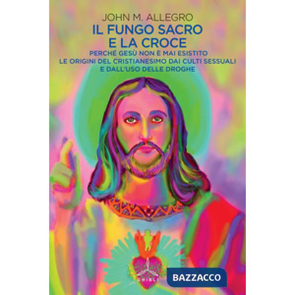 Fungo sacro e la croce. Perché Gesù non è mai esistito. Le origini del Cristianesimo dai culti sessuali e dall'uso delle droghe 