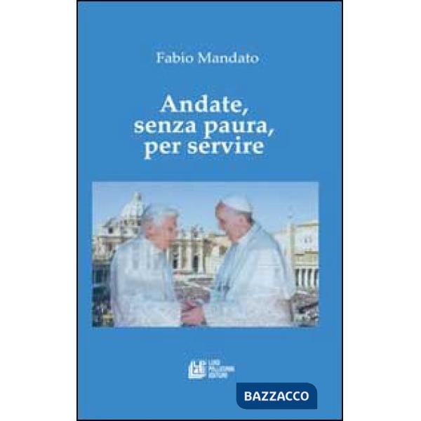 Andate, senza paura, per servire. La rinucia di Benedetto XVI, l'eredità raccolta da papa Francesco, un messaggio appassionato n