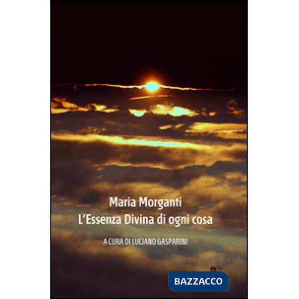 Maria Morganti. L'essenza divina di ogni cosa. Ediz. illustrata