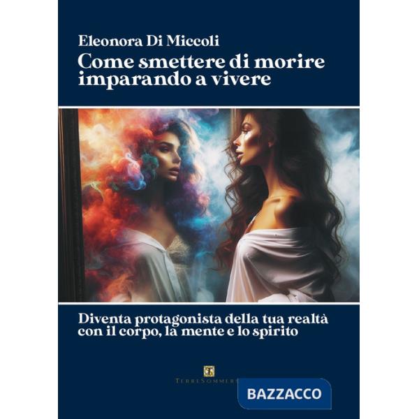 Come smettere di morire imparando a vivere. Diventa protagonista della tua realtà con il corpo, la mente e lo spirito