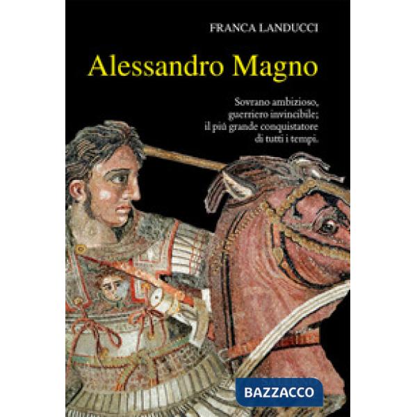 Alessandro Magno. Sovrano ambizioso, guerriero invincibile il più grande conquistatore di tutti i tempi