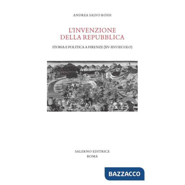 Invenzione della Repubblica. Storia e politica a Firenze (XV-XVI secolo) (L')