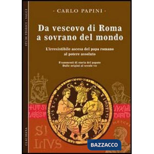 Da vescovo di Roma a sovrano del mondo. L'irresistibile ascesa del papa romano al potere assoluto. Frammenti di storia del papat