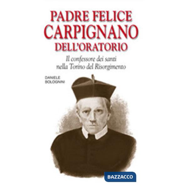 Padre Felice Carpignano dell'Oratorio. Il confessore dei santi nella Torino del Risorgimento