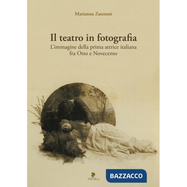 Teatro in fotografia. L'immagine della prima attrice italiana fra Otto e Novecento. Ediz. illustrata (Il)
