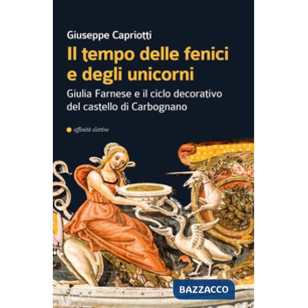 Tempo delle fenici e degli unicorni. Giulia Farnese e il ciclo decorativo del castello di Carbognano. Ediz. illustrata (Il)