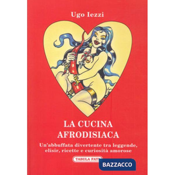 Cucina afrodisiaca. Un'abbuffata divertente tra leggende, elisir, ricette e curiosità amorose (La)