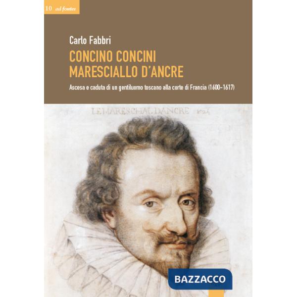 Concino Concini maresciallo d'Ancre. Ascesa e caduta di un gentiluomo toscano alla corte di Francia (1600-1617)